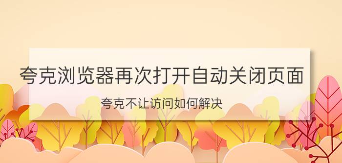 夸克浏览器再次打开自动关闭页面 夸克不让访问如何解决？